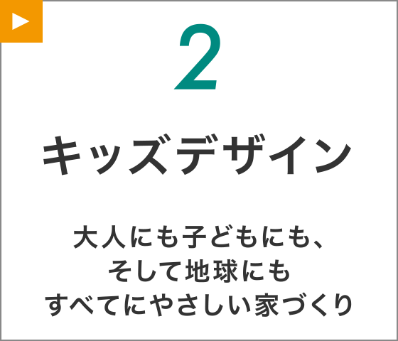 【2】キッズデザイン
大人にも子どもにも、そして地球にもすべてにやさしい家づくり