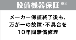 設備機器保証
メーカー保証終了後も、万が一の故障・不具合を10年間無償修理