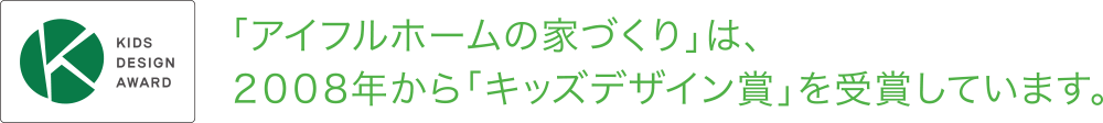 KIDS DESIGN AWARD
「アイフルホームの家づくり」は、２００８年から「キッズデザイン賞」を受賞しています。