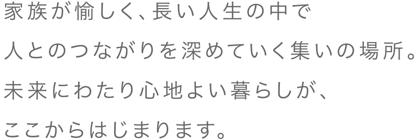 家族が愉しく、長い人生の中で人とのつながりを深めていく集いの場所。未来にわたり心地よい暮らしが、ここからはじまります。